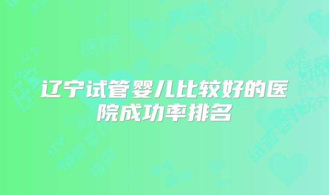 辽宁试管婴儿比较好的医院成功率排名