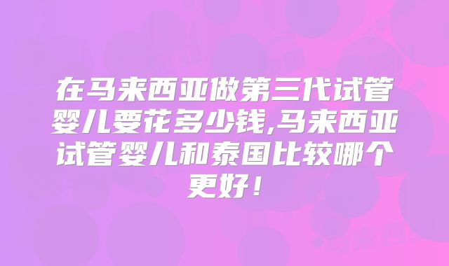 在马来西亚做第三代试管婴儿要花多少钱,马来西亚试管婴儿和泰国比较哪个更好！