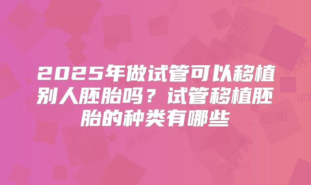 2025年做试管可以移植别人胚胎吗？试管移植胚胎的种类有哪些