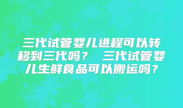 三代试管婴儿进程可以转移到三代吗？ 三代试管婴儿生鲜食品可以搬运吗？