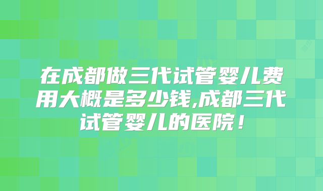 在成都做三代试管婴儿费用大概是多少钱,成都三代试管婴儿的医院！