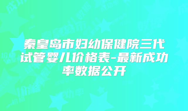 秦皇岛市妇幼保健院三代试管婴儿价格表-最新成功率数据公开