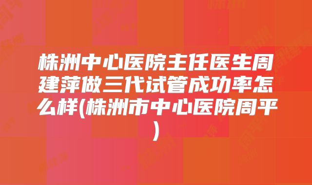 株洲中心医院主任医生周建萍做三代试管成功率怎么样(株洲市中心医院周平)
