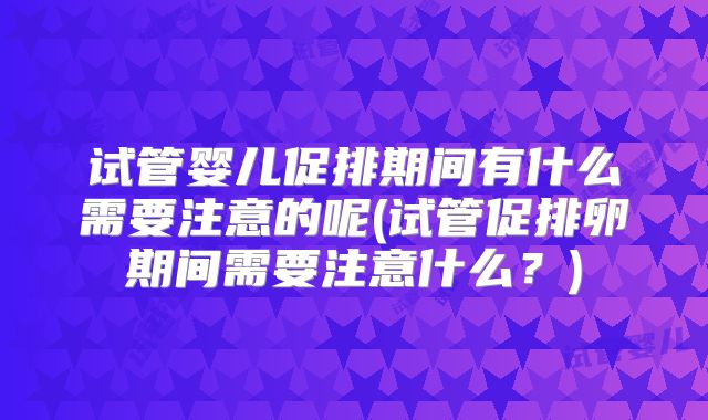 试管婴儿促排期间有什么需要注意的呢(试管促排卵期间需要注意什么？)