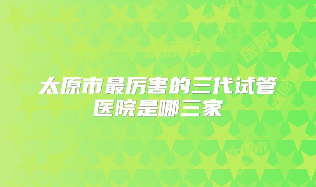 太原市最厉害的三代试管医院是哪三家