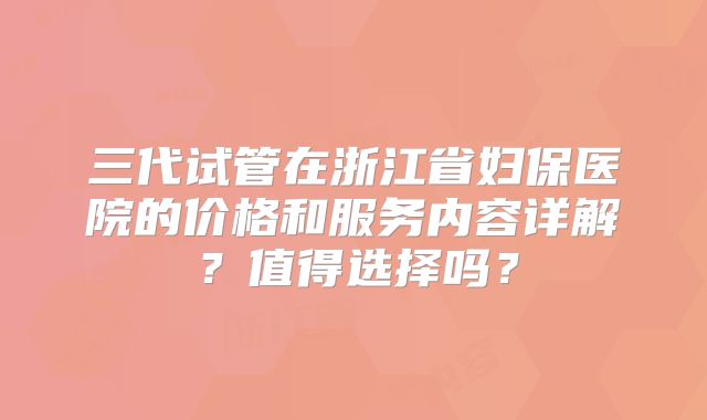 三代试管在浙江省妇保医院的价格和服务内容详解？值得选择吗？