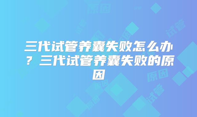 三代试管养囊失败怎么办？三代试管养囊失败的原因