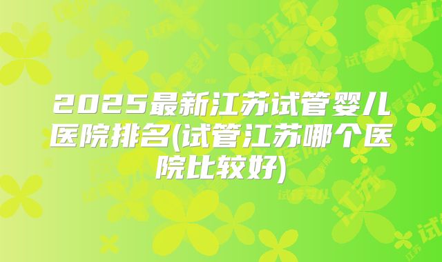 2025最新江苏试管婴儿医院排名(试管江苏哪个医院比较好)
