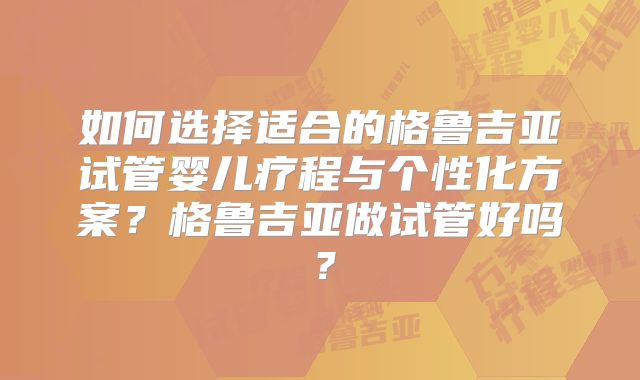 如何选择适合的格鲁吉亚试管婴儿疗程与个性化方案？格鲁吉亚做试管好吗？