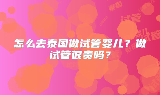 怎么去泰国做试管婴儿？做试管很贵吗？