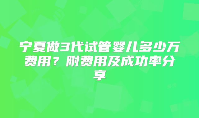 宁夏做3代试管婴儿多少万费用？附费用及成功率分享