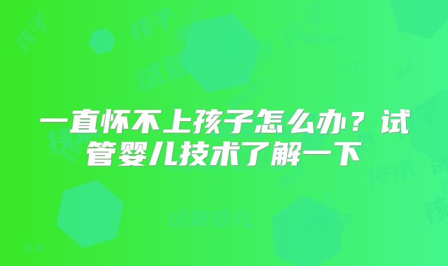 一直怀不上孩子怎么办?试管婴儿技术了解一下
