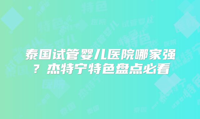 泰国试管婴儿医院哪家强?杰特宁特色盘点必看