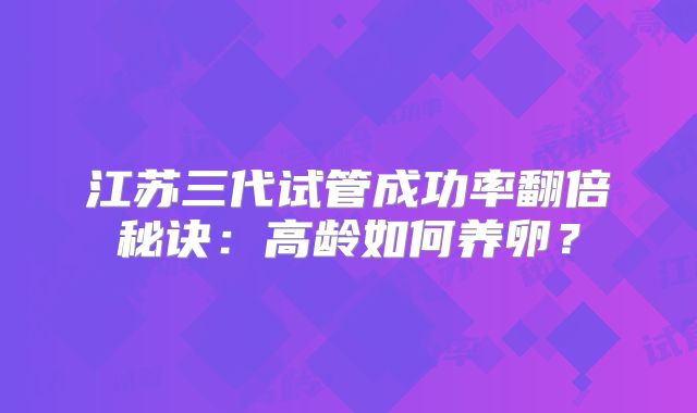 江苏三代试管成功率翻倍秘诀:高龄如何养卵?