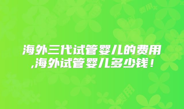 海外三代试管婴儿的费用,海外试管婴儿多少钱！