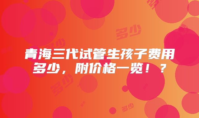 青海三代试管生孩子费用多少，附价格一览！？