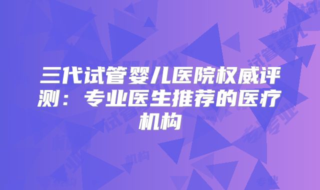 三代试管婴儿医院权威评测：专业医生推荐的医疗机构
