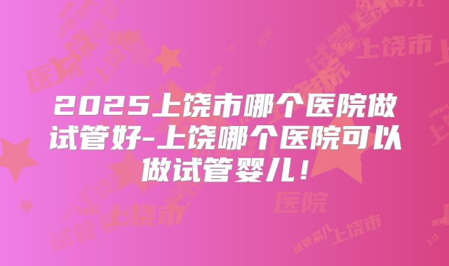 2025上饶市哪个医院做试管好-上饶哪个医院可以做试管婴儿！