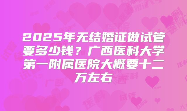 2025年无结婚证做试管要多少钱？广西医科大学第一附属医院大概要十二万左右