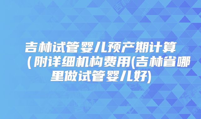 吉林试管婴儿预产期计算(附详细机构费用(吉林省哪里做试管婴儿好)