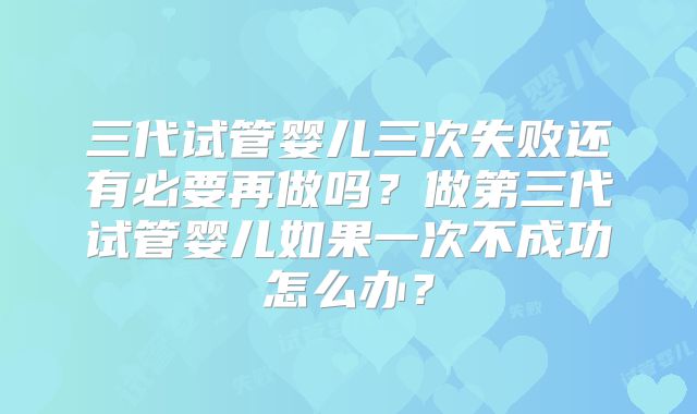 三代试管婴儿三次失败还有必要再做吗？做第三代试管婴儿如果一次不成功怎么办？