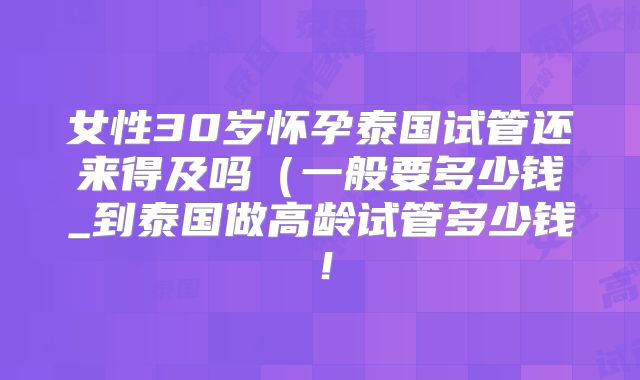 女性30岁怀孕泰国试管还来得及吗(一般要多少钱_到泰国做高龄试管多少钱!