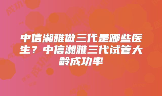 中信湘雅做三代是哪些医生?中信湘雅三代试管大龄成功率