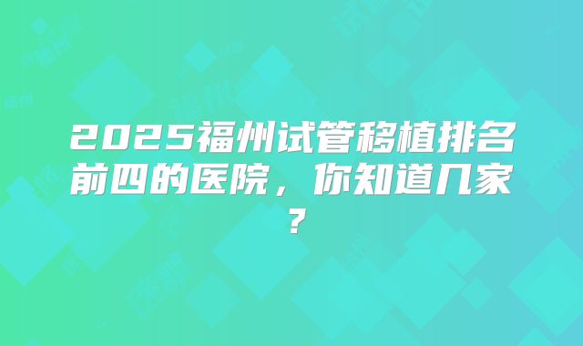 2025福州试管移植排名前四的医院，你知道几家？