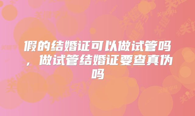 假的结婚证可以做试管吗,做试管结婚证要查真伪吗