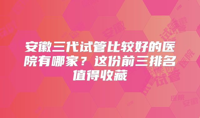 安徽三代试管比较好的医院有哪家?这份前三排名值得收藏