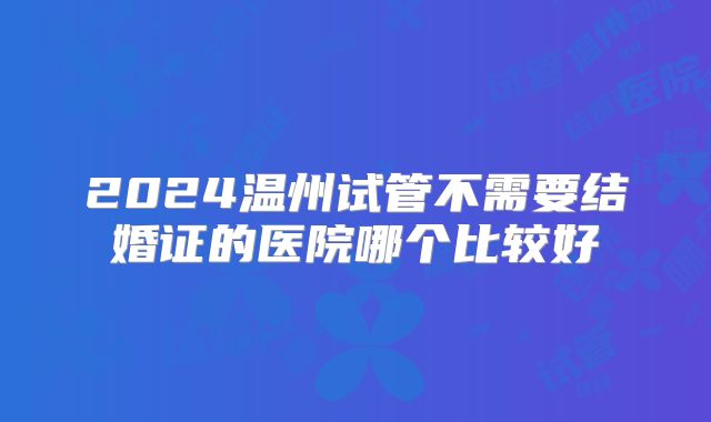 2024温州试管不需要结婚证的医院哪个比较好