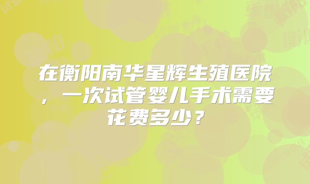 在衡阳南华星辉生殖医院,一次试管婴儿手术需要花费多少?