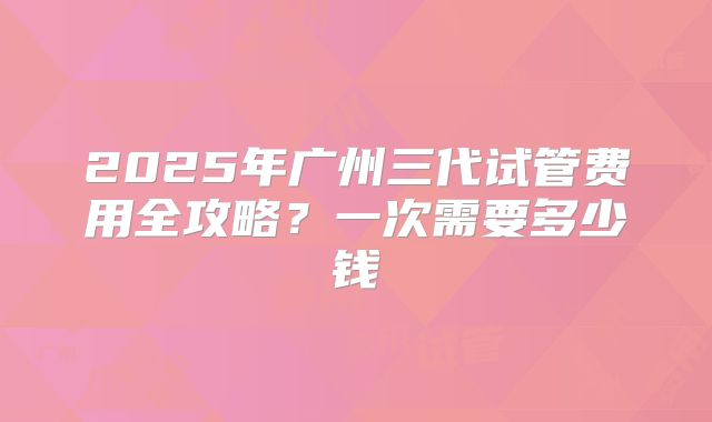 2025年广州三代试管费用全攻略?一次需要多少钱