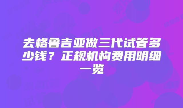 去格鲁吉亚做三代试管多少钱?正规机构费用明细一览