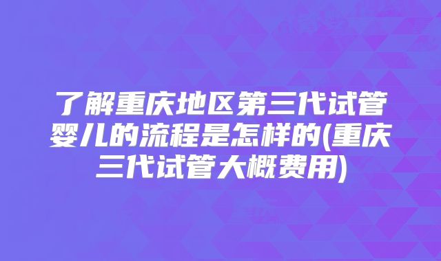 了解重庆地区第三代试管婴儿的流程是怎样的(重庆三代试管大概费用)