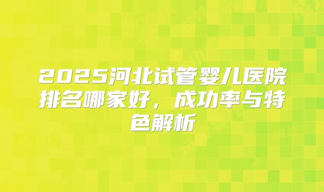 2025河北试管婴儿医院排名哪家好，成功率与特色解析