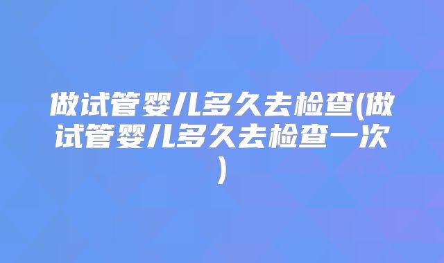 做试管婴儿多久去检查(做试管婴儿多久去检查一次)