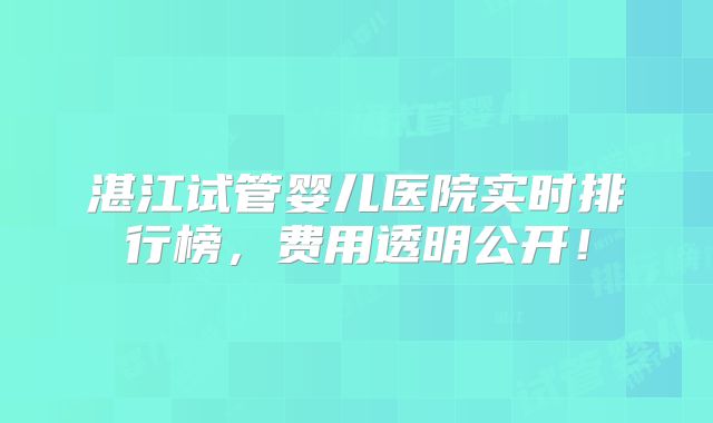 湛江试管婴儿医院实时排行榜，费用透明公开！
