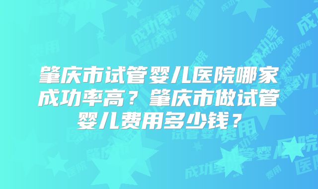 肇庆市试管婴儿医院哪家成功率高？肇庆市做试管婴儿费用多少钱？