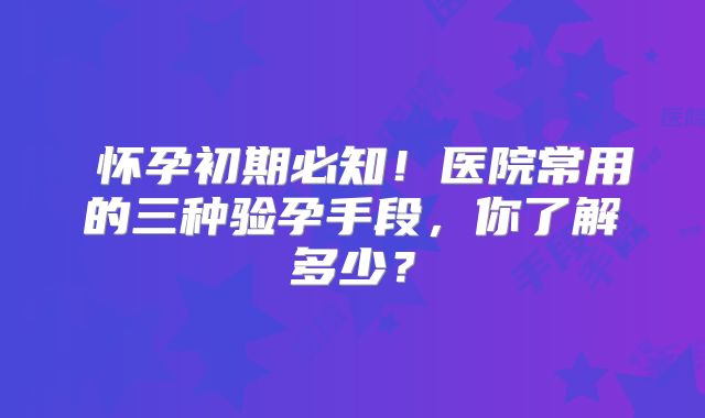‌怀孕初期必知！医院常用的三种验孕手段，你了解多少？