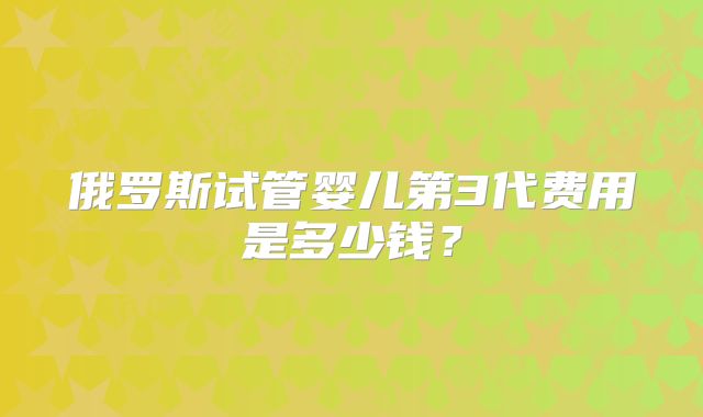 俄罗斯试管婴儿第3代费用是多少钱?