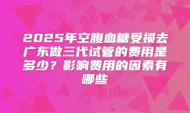 2025年空腹血糖受损去广东做三代试管的费用是多少?影响费用的因素有哪些