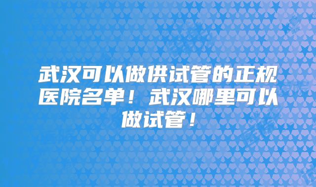 武汉可以做供试管的正规医院名单！武汉哪里可以做试管！