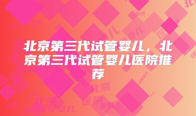北京第三代试管婴儿，北京第三代试管婴儿医院推荐