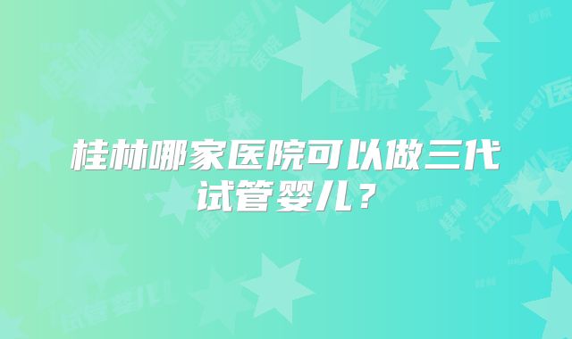 桂林哪家医院可以做三代试管婴儿?