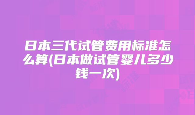 日本三代试管费用标准怎么算(日本做试管婴儿多少钱一次)