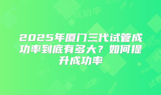 2025年厦门三代试管成功率到底有多大?如何提升成功率
