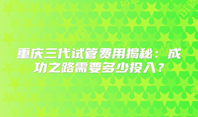 重庆三代试管费用揭秘:成功之路需要多少投入?