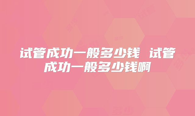试管成功一般多少钱 试管成功一般多少钱啊