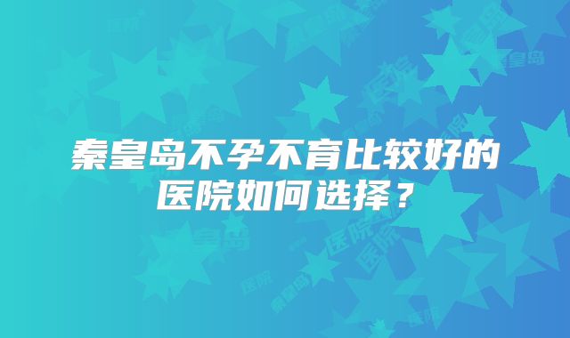 秦皇岛不孕不育比较好的医院如何选择?